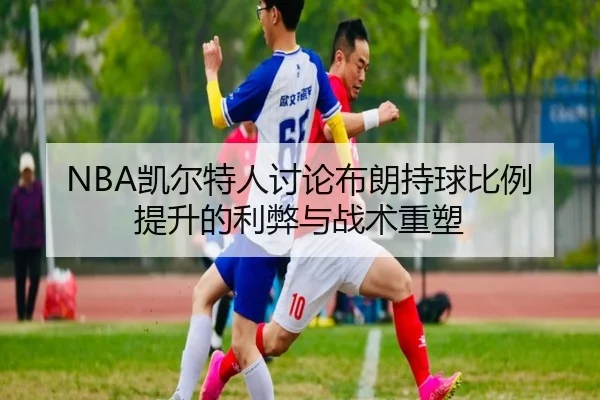 NBA凯尔特人讨论布朗持球比例提升的利弊与战术重塑（kaiyun）