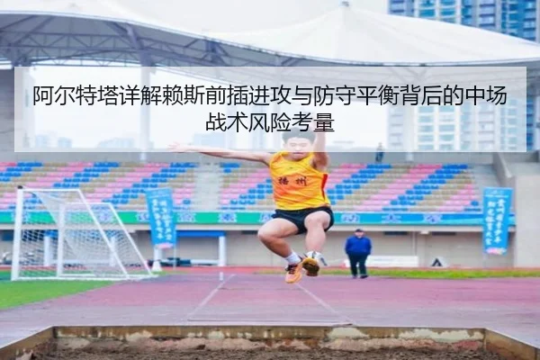 阿尔特塔详解赖斯前插进攻与防守平衡背后的中场战术风险考量