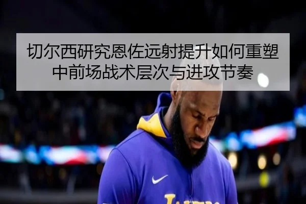 切尔西研究恩佐远射提升如何重塑中前场战术层次与进攻节奏 - kaiyun