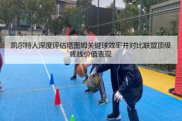 凯尔特人深度评估塔图姆关键球效率并对比联盟顶级锋线价值表现 - kaiyun